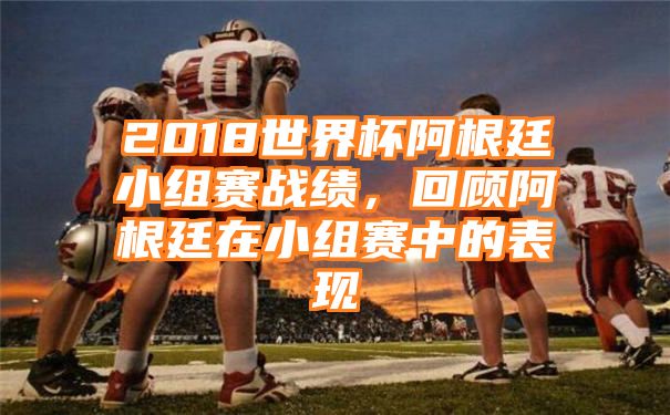 2018世界杯阿根廷小组赛战绩，回顾阿根廷在小组赛中的表现