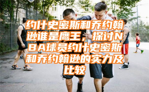 约什史密斯和乔约翰逊谁是鹰王，探讨NBA球员约什史密斯和乔约翰逊的实力及比较