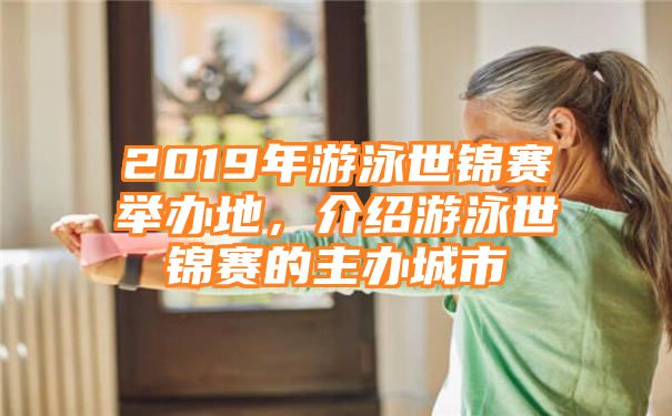 2019年游泳世锦赛举办地，介绍游泳世锦赛的主办城市