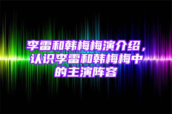 李雷和韩梅梅演介绍，认识李雷和韩梅梅中的主演阵容