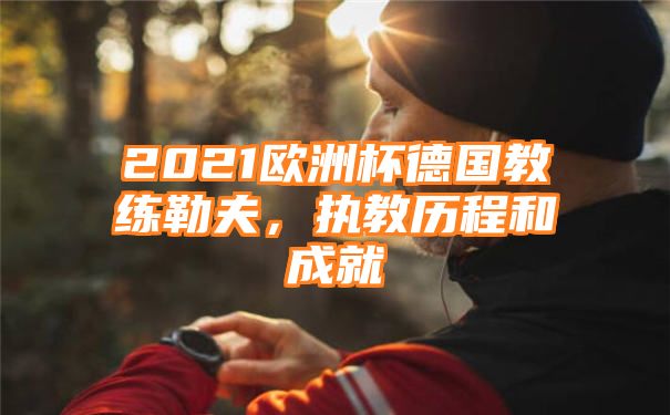 2021欧洲杯德国教练勒夫，执教历程和成就