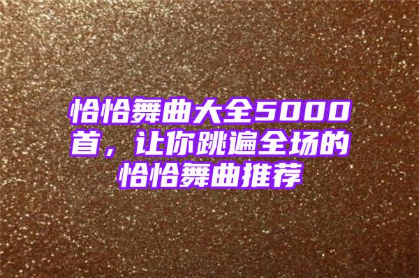 恰恰舞曲大全5000首，让你跳遍全场的恰恰舞曲推荐