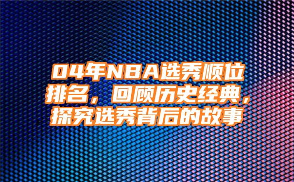 04年NBA选秀顺位排名，回顾历史经典，探究选秀背后的故事