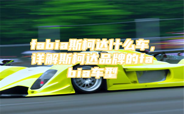 fabia斯柯达什么车，详解斯柯达品牌的fabia车型