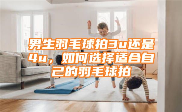 男生羽毛球拍3u还是4u，如何选择适合自己的羽毛球拍