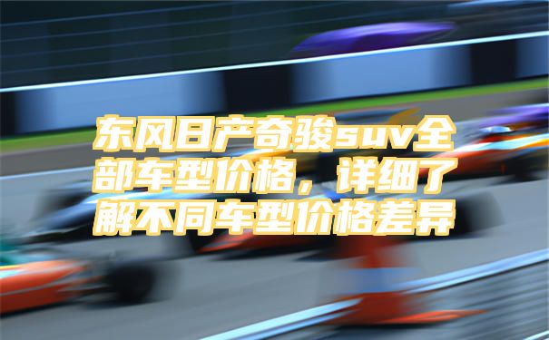 东风日产奇骏suv全部车型价格，详细了解不同车型价格差异