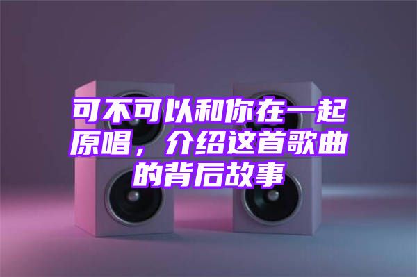 可不可以和你在一起原唱，介绍这首歌曲的背后故事