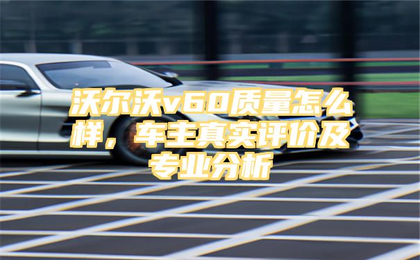 沃尔沃v60质量怎么样，车主真实评价及专业分析