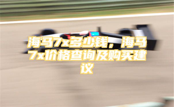 海马7x多少钱，海马7x价格查询及购买建议