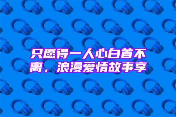 只愿得一人心白首不离，浪漫爱情故事享