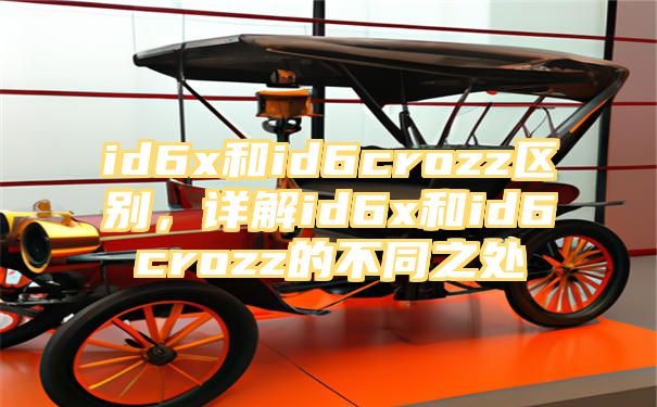 id6x和id6crozz区别，详解id6x和id6crozz的不同之处