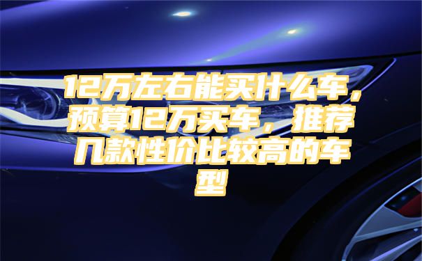 12万左右能买什么车，预算12万买车，推荐几款性价比较高的车型