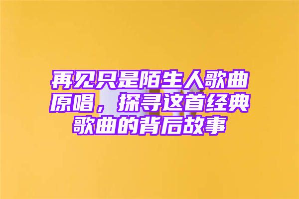 再见只是陌生人歌曲原唱，探寻这首经典歌曲的背后故事