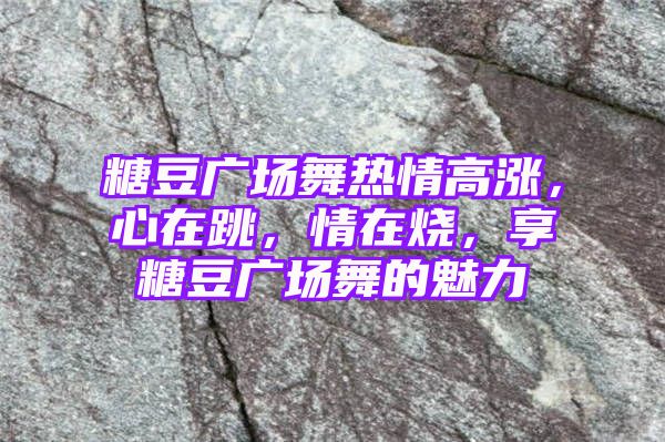 糖豆广场舞热情高涨，心在跳，情在烧，享糖豆广场舞的魅力