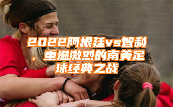 2022阿根廷vs智利，重温激烈的南美足球经典之战