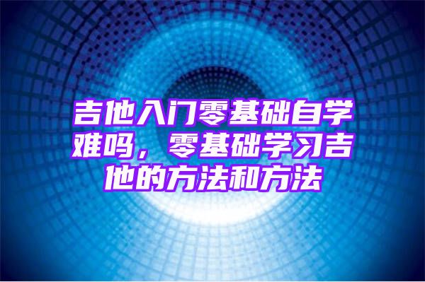 吉他入门零基础自学难吗，零基础学习吉他的方法和方法