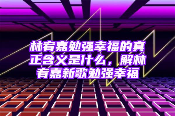 林宥嘉勉强幸福的真正含义是什么，解林宥嘉新歌勉强幸福