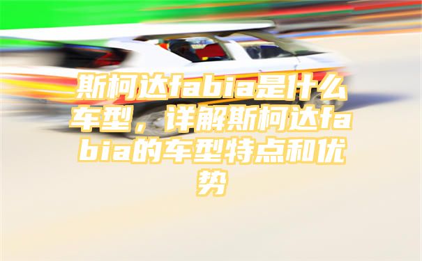 斯柯达fabia是什么车型，详解斯柯达fabia的车型特点和优势