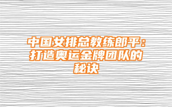 中国女排总教练郎平：打造奥运金牌团队的秘诀