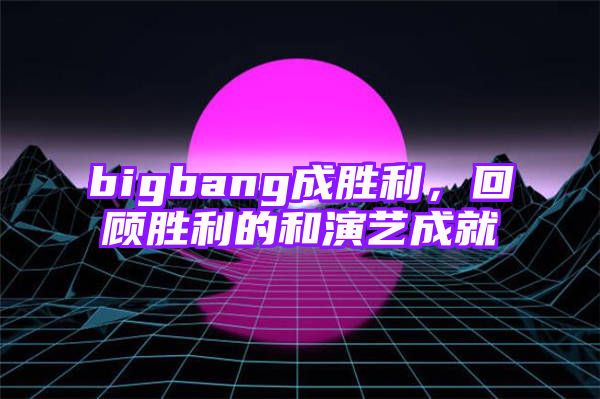 bigbang成胜利，回顾胜利的和演艺成就