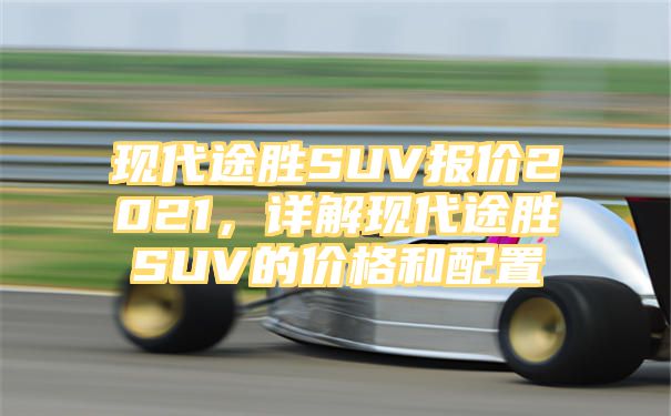 现代途胜SUV报价2021，详解现代途胜SUV的价格和配置