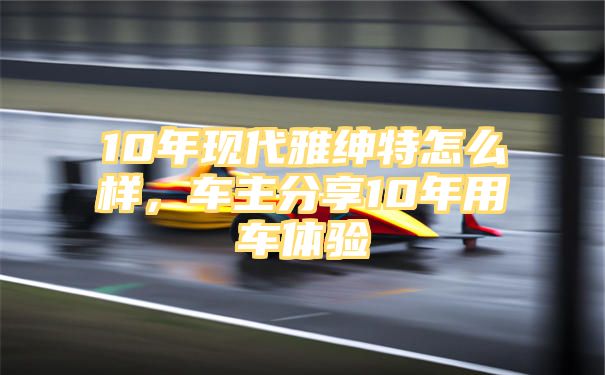 10年现代雅绅特怎么样，车主分享10年用车体验