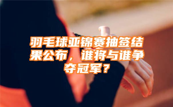 羽毛球亚锦赛抽签结果公布，谁将与谁争夺冠军？