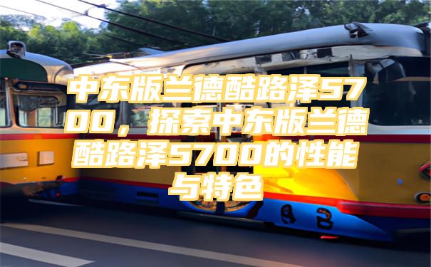 中东版兰德酷路泽5700，探索中东版兰德酷路泽5700的性能与特色