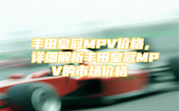 丰田皇冠MPV价格，详细解析丰田皇冠MPV的市场价格