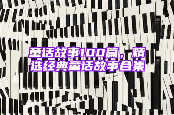 童话故事100篇，精选经典童话故事合集