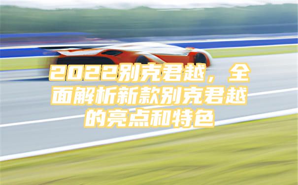 2022别克君越，全面解析新款别克君越的亮点和特色