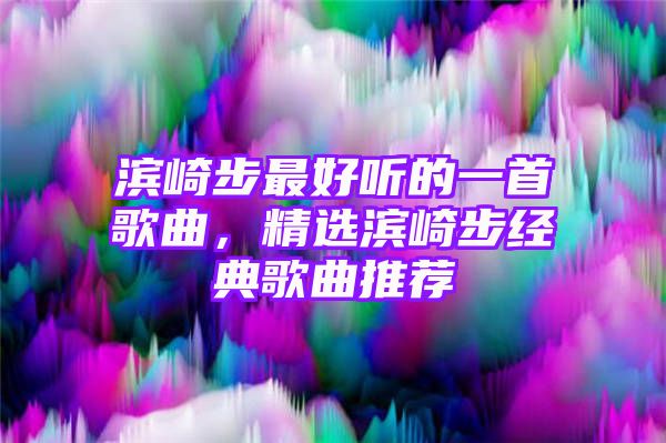 滨崎步最好听的一首歌曲，精选滨崎步经典歌曲推荐