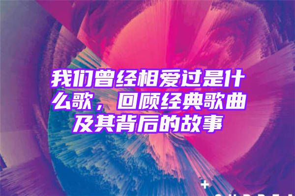 我们曾经相爱过是什么歌，回顾经典歌曲及其背后的故事