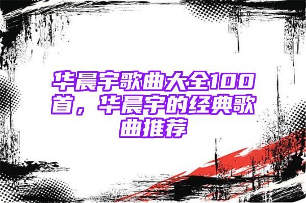 华晨宇歌曲大全100首，华晨宇的经典歌曲推荐