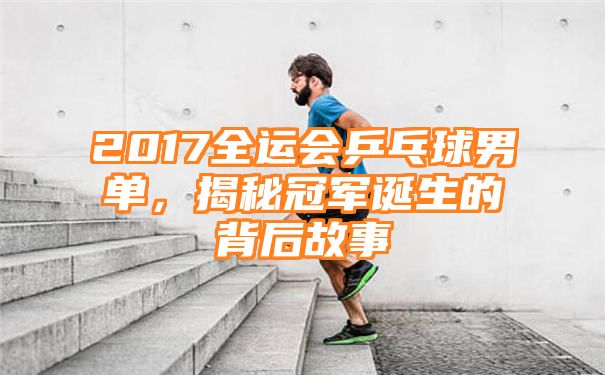 2017全运会乒乓球男单，揭秘冠军诞生的背后故事