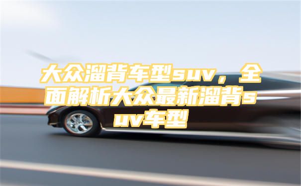 大众溜背车型suv，全面解析大众最新溜背suv车型