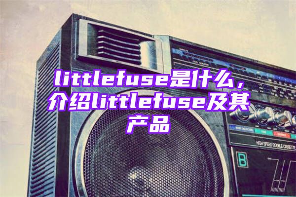 littlefuse是什么，介绍littlefuse及其产品