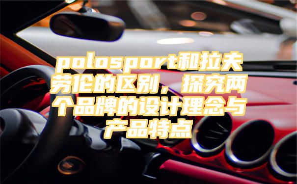 polosport和拉夫劳伦的区别，探究两个品牌的设计理念与产品特点