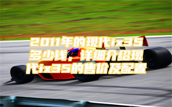 2011年的现代ix35多少钱，详细介绍现代ix35的售价及配置