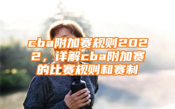 cba附加赛规则2022，详解cba附加赛的比赛规则和赛制