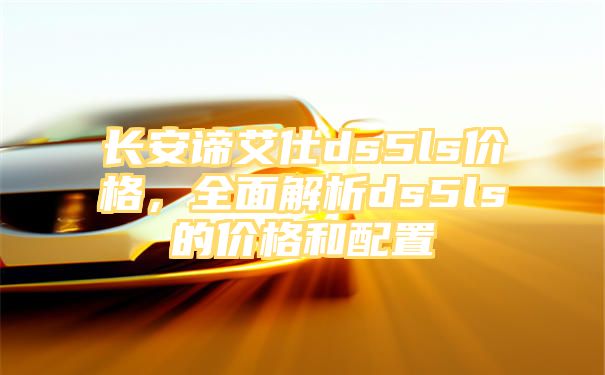 长安谛艾仕ds5ls价格，全面解析ds5ls的价格和配置