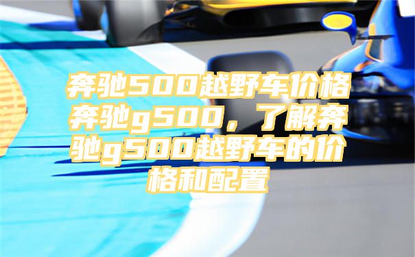 奔驰500越野车价格奔驰g500，了解奔驰g500越野车的价格和配置