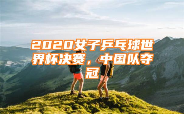 2020女子乒乓球世界杯决赛，中国队夺冠