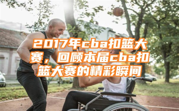 2017年cba扣篮大赛，回顾本届cba扣篮大赛的精彩瞬间