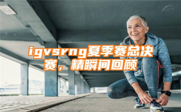 igvsrng夏季赛总决赛，精瞬间回顾