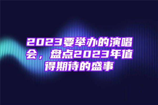 2023要举办的演唱会，盘点2023年值得期待的盛事