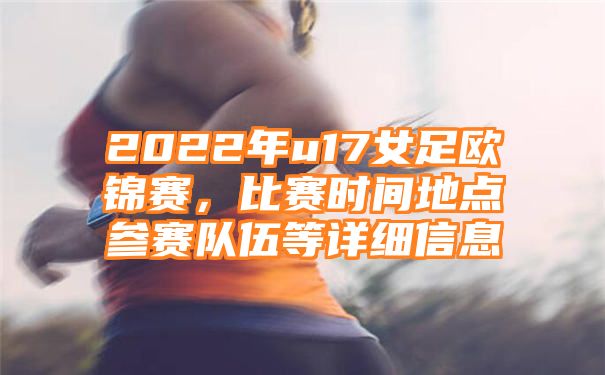 2022年u17女足欧锦赛，比赛时间地点参赛队伍等详细信息