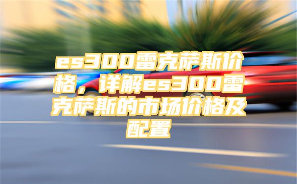 es300雷克萨斯价格，详解es300雷克萨斯的市场价格及配置