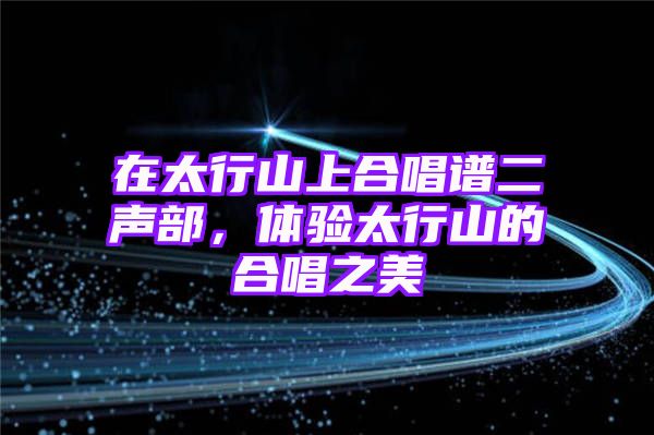 在太行山上合唱谱二声部，体验太行山的合唱之美