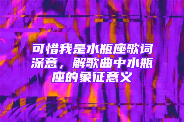 可惜我是水瓶座歌词深意，解歌曲中水瓶座的象征意义